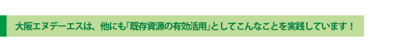 大阪エヌデーエスは、他にも「既存資源の有効活用」としてこんなことを実践しています!