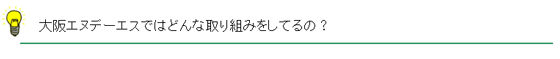 大阪エヌデーエスではどんな取り組みをしてるの?